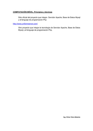 COMPUTACIÓN MÓVIL, Principios y técnicas
Ing. Víctor Viera Balanta
Sitio oficial del proyecto que integra Servidor Apache, Base de Datos Mysql
y el lenguaje de programación Php
http://www.uniformserver.com/
Otro proyecto que integra la tecnología de Servidor Apache, Base de Datos
Mysql y el lenguaje de programación Php.
 