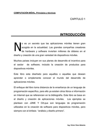 COMPUTACIÓN MÓVIL, Principios y técnicas
Ing. Víctor Viera Balanta
CAPITULO 1
INTRODUCCIÓN
o es un secreto que las aplicaciones móviles tienen gran
acogida en la actualidad. Las grandes compañías creadores
de hardware y software invierten millones de dólares en el
diseño y creación de una gran variedad de dispositivos móviles.
Muchos países incluyen en sus planes de desarrollo el incentivo para
el sector de software; incluido la creación de productos para
dispositivos móviles.
Este libro esta diseñado para aquellos o aquellas que desean
aprender o simplemente conocer el mundo del desarrollo de
aplicaciones móviles.
El enfoque del libro toma distancia de la enseñanza de un lenguaje de
programación específico, para ello ya existen otros libros e información
en Internet que se referencian en la bibliografía. Este libro se basa en
el diseño y creación de aplicaciones móviles. Los ejemplos se
plantean con J2ME Y C#,que son lenguajes de programación
utilizados en la creación de software para dispositivos móviles, pero
siempre con el énfasis “análisis y diseño primero”.
N
 