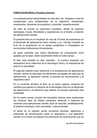 COMPUTACIÓN MÓVIL, Principios y técnicas
Ing. Víctor Viera Balanta
Los planteamientos desarrollados en este libro van dirigidos a nivel de
comprensión para profesionales de la ingeniería, estudiantes,
empresarios, directores de proyectos y docentes, respectivamente.
Se trata de brindar un panorama novedoso, donde se exponen
estrategias, trucos, dificultades y experiencias en el diseño y creación
de aplicaciones móviles.
El presente libro es el resultado de mas de 10 años de experiencia en
el desarrollo de aplicaciones tanto móviles y no móviles, también es
fruto de la experiencia en el campo académico e investigativo en
reconocidas Instituciones Universitarias.
Es grato comentar que varios estudiantes de computación móvil
guiados por el autor. están cosechando éxitos en este campo.
El libro esta dividido en diez capítulos. El primero presenta una
perspectiva de la influencia de la tecnología móvil y la importancia de
está en la actualidad.
El segundo capitulo hace referencia a la arquitecturas de aplicaciones
móviles, donde se describen los elementos principales de este tipo de
aplicaciones; la aplicación central, el proceso de sincronización y el
dispositivo móvil.
En su recorrido temático el libro, en el tercer capitulo, presenta los
cambios que genera la industria de la tecnología móvil en el desarrollo
de aplicaciones y la eficiencia que obtiene un proceso aplicando esta
modalidad.
En el cuarto avance circulan los conceptos básicos para comprender
los diversos tipos de diseño existentes referente a sistemas de
conexión para aplicaciones móviles. Aquí se describe, detalladamente,
el sistema conectado, semi conectado y desconectado.
El lector en el capitulo quinto encuentra técnicas, algoritmos y
protocolos de sincronización entre un dispositivo y una aplicación
central; en el sexto se explican los protocolos de comunicación que se
 