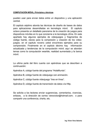 COMPUTACIÓN MÓVIL, Principios y técnicas
Ing. Víctor Viera Balanta
pueden usar para enviar datos entre un dispositivo y una aplicación
central.
El capitulo séptimo aborda las técnicas de diseño de bases de datos
para aplicaciones desarrolladas en tecnología móvil. El capitulo
octavo presenta un detallado panorama de la creación de juegos para
dispositivos móviles en lo que concierne a la tecnología J2me. En este
apartado hay algunos ejemplos de videojuegos y fragmentos de
código fuente, claves para la compresión y creación de los video-
juegos; en el capitulo noveno usted encontrara ejemplos para su
comprensión. Finalmente en el capitulo décimo hay información
actualizada y tendencias de la computación móvil; aquí se abordan
temas como la computación wearble, realidad aumentada y la banca
móvil.
La ultima parte del libro cuenta con apéndices que se describen a
continuación:
Apéndice A, código fuente del programa “HolaMundo”.
Apéndice B, código fuente de videojuego con animación.
Apéndice C, código fuente videojuego “tres en línea”.
Apéndice D, código fuente de transmisión de datos vía Http.
Se solicita a los lectores enviar sugerencias, comentarios, vivencias,
enlaces, a la dirección de correo vieravictor@hotmail.com; o para
compartir una conferencia, charla, etc.
 