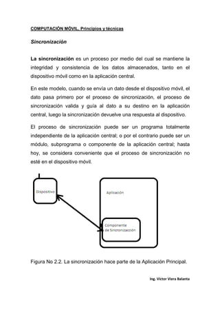 COMPUTACIÓN MÓVIL, Principios y técnicas
Ing. Víctor Viera Balanta
Sincronización
La sincronización es un proceso por medio del cual se mantiene la
integridad y consistencia de los datos almacenados, tanto en el
dispositivo móvil como en la aplicación central.
En este modelo, cuando se envía un dato desde el dispositivo móvil, el
dato pasa primero por el proceso de sincronización, el proceso de
sincronización valida y guía al dato a su destino en la aplicación
central, luego la sincronización devuelve una respuesta al dispositivo.
El proceso de sincronización puede ser un programa totalmente
independiente de la aplicación central; o por el contrario puede ser un
módulo, subprograma o componente de la aplicación central; hasta
hoy, se considera conveniente que el proceso de sincronización no
esté en el dispositivo móvil.
Figura No 2.2. La sincronización hace parte de la Aplicación Principal.
 