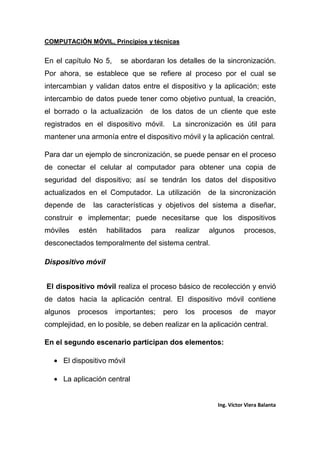 COMPUTACIÓN MÓVIL, Principios y técnicas
Ing. Víctor Viera Balanta
En el capítulo No 5, se abordaran los detalles de la sincronización.
Por ahora, se establece que se refiere al proceso por el cual se
intercambian y validan datos entre el dispositivo y la aplicación; este
intercambio de datos puede tener como objetivo puntual, la creación,
el borrado o la actualización de los datos de un cliente que este
registrados en el dispositivo móvil. La sincronización es útil para
mantener una armonía entre el dispositivo móvil y la aplicación central.
Para dar un ejemplo de sincronización, se puede pensar en el proceso
de conectar el celular al computador para obtener una copia de
seguridad del dispositivo; así se tendrán los datos del dispositivo
actualizados en el Computador. La utilización de la sincronización
depende de las características y objetivos del sistema a diseñar,
construir e implementar; puede necesitarse que los dispositivos
móviles estén habilitados para realizar algunos procesos,
desconectados temporalmente del sistema central.
Dispositivo móvil
El dispositivo móvil realiza el proceso básico de recolección y envió
de datos hacia la aplicación central. El dispositivo móvil contiene
algunos procesos importantes; pero los procesos de mayor
complejidad, en lo posible, se deben realizar en la aplicación central.
En el segundo escenario participan dos elementos:
• El dispositivo móvil
• La aplicación central
 
