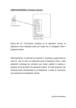 COMPUTACIÓN MÓVIL, Principios y técnicas
Ing. Víctor Viera Balanta
Figura No 2.4. Formularios ubicados en la aplicación central, el
dispositivo móvil interpreta estos por medio de un navegador Web o
programa similar.
Adicionalmente, en este tipo de escenario, conectado, puede darse el
caso de que se cree una aplicación para el dispositivo móvil, y esta
aplicación contenga las ventanas que hacen posible la captura y
posterior envió de datos a la aplicación central. En este escenario, las
ventanas están almacenadas en el dispositivo, y estas se comunican
con procesos de la aplicación central.
 