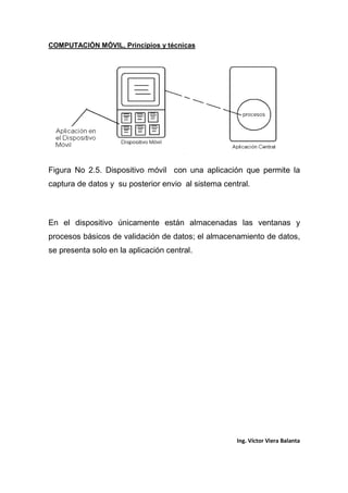 COMPUTACIÓN MÓVIL, Principios y técnicas
Ing. Víctor Viera Balanta
Figura No 2.5. Dispositivo móvil con una aplicación que permite la
captura de datos y su posterior envio al sistema central.
En el dispositivo únicamente están almacenadas las ventanas y
procesos básicos de validación de datos; el almacenamiento de datos,
se presenta solo en la aplicación central.
 