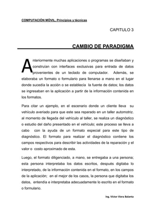 COMPUTACIÓN MÓVIL, Principios y técnicas
Ing. Víctor Viera Balanta
CAPITULO 3
CAMBIO DE PARADIGMA
nteriormente muchas aplicaciones o programas se diseñaban y
construían con interfaces exclusivas para entrada de datos
provenientes de un teclado de computador. Además, se
elaboraba un formato o formulario para llenarse a mano en el lugar
donde sucedía la acción o se establecía la fuente de datos; los datos
se ingresaban en la aplicación a partir de la información contenida en
los formatos.
Para citar un ejemplo, en el escenario donde un cliente lleva su
vehículo averiado para que este sea reparado en un taller automotriz.
al momento de llegada del vehículo al taller, se realiza un diagnóstico
o estudio del daño presentado en el vehículo; este proceso se lleva a
cabo con la ayuda de un formato especial para este tipo de
diagnóstico. El formato para realizar el diagnóstico contiene los
campos respectivos para describir las actividades de la reparación y el
valor o costo aproximado de esta.
Luego, el formato diligenciado, a mano, se entregaba a una persona;
esta persona interpretaba los datos escritos, después digitaba lo
interpretado, de la información contenida en el formato, en los campos
de la aplicación; en el mejor de los casos, la persona que digitaba los
datos, entendía e interpretaba adecuadamente lo escrito en el formato
o formulario.
A
 