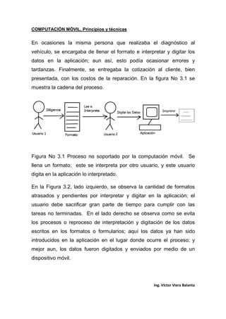 COMPUTACIÓN MÓVIL, Principios y técnicas
Ing. Víctor Viera Balanta
En ocasiones la misma persona que realizaba el diagnóstico al
vehículo, se encargaba de llenar el formato e interpretar y digitar los
datos en la aplicación; aun así, esto podía ocasionar errores y
tardanzas. Finalmente, se entregaba la cotización al cliente, bien
presentada, con los costos de la reparación. En la figura No 3.1 se
muestra la cadena del proceso.
Figura No 3.1 Proceso no soportado por la computación móvil. Se
llena un formato; este se interpreta por otro usuario, y este usuario
digita en la aplicación lo interpretado.
En la Figura 3.2, lado izquierdo, se observa la cantidad de formatos
atrasados y pendientes por interpretar y digitar en la aplicación; el
usuario debe sacrificar gran parte de tiempo para cumplir con las
tareas no terminadas. En el lado derecho se observa como se evita
los procesos o reproceso de interpretación y digitación de los datos
escritos en los formatos o formularios; aquí los datos ya han sido
introducidos en la aplicación en el lugar donde ocurre el proceso; y
mejor aun, los datos fueron digitados y enviados por medio de un
dispositivo móvil.
 