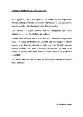 COMPUTACIÓN MÓVIL, Principios y técnicas
Ing. Víctor Viera Balanta
En la figura 3.4, se puede apreciar otra ventaja de los dispositivos
móviles, estos permiten la consulta de información, la visualización de
reportes y, entre otras, la actualización de información.
Otro ejemplo se puede apreciar con los vendedores que llevan
dispositivos móviles para la toma de pedidos.
Existen otros sectores, como el de la salud, donde la computación
móvil comienza a ser fuertemente utilizada. Los médicos pueden tener
acceso a las historias clínicas en todo momento, también podrían
realizar cambios y adiciones a los registros en cualquier lugar de la
clínica. Lo anterior, claro esta, con los debidos controles de auditoria y
seguridad.
Esta época exige que se aborden las soluciones informáticas de una
forma diferente.
 
