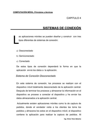 COMPUTACIÓN MÓVIL, Principios y técnicas
Ing. Víctor Viera Balanta
CAPITULO 4
SISTEMAS DE CONEXIÓN
as aplicaciones móviles se pueden diseñar y construir con tres
tipos diferentes de sistemas de conexión:
a) Desconectado
b) Semiconectado
c) Conectado
De estos tipos de conexión dependerá la forma en que la
aplicación envíe los datos a la aplicación.
Sistema de Conexión Desconectado
En este sistema de conexión, los procesos se realizan con el
dispositivo móvil totalmente desconectado de la aplicación central.
Después de terminar los procesos y almacenar la información en el
dispositivo se procese a conectar el dispositivo y ha enviar los
datos almacenados a la aplicación central.
Actualmente existen aplicaciones móviles como la de captura de
pedidos, donde el vendedor visita a los clientes les toma los
pedidos y almacena los estos en el dispositivo móvil, el dispositivo
contiene la aplicación para realizar la captura de pedidos. Al
L
 