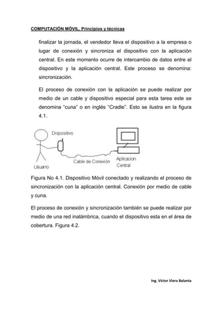 COMPUTACIÓN MÓVIL, Principios y técnicas
Ing. Víctor Viera Balanta
finalizar la jornada, el vendedor lleva el dispositivo a la empresa o
lugar de conexión y sincroniza el dispositivo con la aplicación
central. En este momento ocurre de intercambio de datos entre el
dispositivo y la aplicación central. Este proceso se denomina:
sincronización.
El proceso de conexión con la aplicación se puede realizar por
medio de un cable y dispositivo especial para esta tarea este se
denomina “cuna” o en inglés “Cradle”. Esto se ilustra en la figura
4.1.
Figura No 4.1. Dispositivo Móvil conectado y realizando el proceso de
sincronización con la aplicación central. Conexión por medio de cable
y cuna.
El proceso de conexión y sincronización también se puede realizar por
medio de una red inalámbrica, cuando el dispositivo esta en el área de
cobertura. Figura 4.2.
 