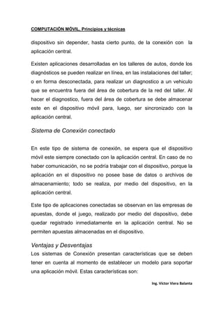 COMPUTACIÓN MÓVIL, Principios y técnicas
Ing. Víctor Viera Balanta
dispositivo sin depender, hasta cierto punto, de la conexión con la
aplicación central.
Existen aplicaciones desarrolladas en los talleres de autos, donde los
diagnósticos se pueden realizar en línea, en las instalaciones del taller;
o en forma desconectada, para realizar un diagnostico a un vehiculo
que se encuentra fuera del área de cobertura de la red del taller. Al
hacer el diagnostico, fuera del área de cobertura se debe almacenar
este en el dispositivo móvil para, luego, ser sincronizado con la
aplicación central.
Sistema de Conexión conectado
En este tipo de sistema de conexión, se espera que el dispositivo
móvil este siempre conectado con la aplicación central. En caso de no
haber comunicación, no se podría trabajar con el dispositivo, porque la
aplicación en el dispositivo no posee base de datos o archivos de
almacenamiento; todo se realiza, por medio del dispositivo, en la
aplicación central.
Este tipo de aplicaciones conectadas se observan en las empresas de
apuestas, donde el juego, realizado por medio del dispositivo, debe
quedar registrado inmediatamente en la aplicación central. No se
permiten apuestas almacenadas en el dispositivo.
Ventajas y Desventajas
Los sistemas de Conexión presentan características que se deben
tener en cuenta al momento de establecer un modelo para soportar
una aplicación móvil. Estas características son:
 