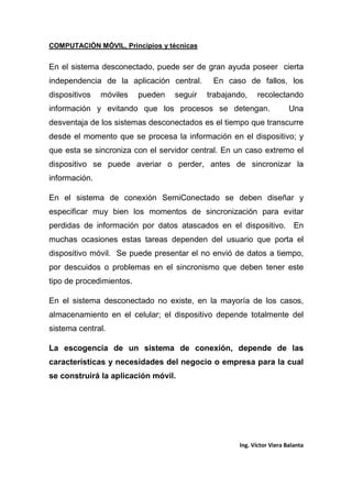 COMPUTACIÓN MÓVIL, Principios y técnicas
Ing. Víctor Viera Balanta
En el sistema desconectado, puede ser de gran ayuda poseer cierta
independencia de la aplicación central. En caso de fallos, los
dispositivos móviles pueden seguir trabajando, recolectando
información y evitando que los procesos se detengan. Una
desventaja de los sistemas desconectados es el tiempo que transcurre
desde el momento que se procesa la información en el dispositivo; y
que esta se sincroniza con el servidor central. En un caso extremo el
dispositivo se puede averiar o perder, antes de sincronizar la
información.
En el sistema de conexión SemiConectado se deben diseñar y
especificar muy bien los momentos de sincronización para evitar
perdidas de información por datos atascados en el dispositivo. En
muchas ocasiones estas tareas dependen del usuario que porta el
dispositivo móvil. Se puede presentar el no envió de datos a tiempo,
por descuidos o problemas en el sincronismo que deben tener este
tipo de procedimientos.
En el sistema desconectado no existe, en la mayoría de los casos,
almacenamiento en el celular; el dispositivo depende totalmente del
sistema central.
La escogencia de un sistema de conexión, depende de las
características y necesidades del negocio o empresa para la cual
se construirá la aplicación móvil.
 