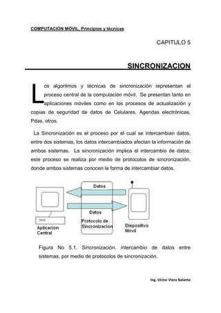 COMPUTACIÓN MÓVIL, Principios y técnicas
Ing. Víctor Viera Balanta
CAPITULO 5
SINCRONIZACION
os algoritmos y técnicas de sincronización representan el
proceso central de la computación móvil. Se presentan tanto en
aplicaciones móviles como en los procesos de actualización y
copias de seguridad de datos de Celulares, Agendas electrónicas,
Pdas, otros.
La Sincronización es el proceso por el cual se intercambian datos,
entre dos sistemas, los datos intercambiados afectan la información de
ambos sistemas. La sincronización implica el intercambio de datos;
este proceso se realiza por medio de protocolos de sincronización,
donde ambos sistemas conocen la forma de intercambiar datos.
Figura No 5.1. Sincronización, intercambio de datos entre
sistemas, por medio de protocolos de sincronización.
L
 