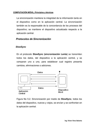COMPUTACIÓN MÓVIL, Principios y técnicas
Ing. Víctor Viera Balanta
La sincronización mantiene la integridad de la información tanto en
el dispositivo como en la aplicación central. La sincronización
también es la responsable de la concordancia de los procesos del
dispositivo; se mantiene el dispositivo actualizado respecto a la
aplicación central.
Protocolos de Sincronización
SlowSync
En el protocolo SlowSync (sincronización Lenta) se transmiten
todos los datos, del dispositivo a la aplicación central, y se
comparan uno a uno, para establecer cual registro presenta
cambios, eliminaciones o adiciones.
Figura No 5.2. Sincronización por medio de SlowSync, todos los
datos del dispositivo, nuevos y viejos, se envían y se confrontan en
la aplicación central.
 