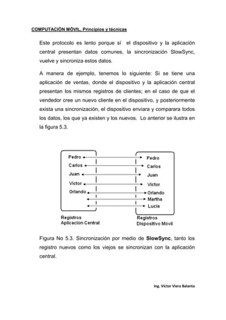 COMPUTACIÓN MÓVIL, Principios y técnicas
Ing. Víctor Viera Balanta
Este protocolo es lento porque sí el dispositivo y la aplicación
central presentan datos comunes, la sincronización SlowSync,
vuelve y sincroniza estos datos.
A manera de ejemplo, tenemos lo siguiente: Si se tiene una
aplicación de ventas, donde el dispositivo y la aplicación central
presentan los mismos registros de clientes; en el caso de que el
vendedor cree un nuevo cliente en el dispositivo, y posteriormente
exista una sincronización, el dispositivo enviara y comparara todos
los datos, los que ya existen y los nuevos. Lo anterior se ilustra en
la figura 5.3.
Figura No 5.3. Sincronización por medio de SlowSync, tanto los
registro nuevos como los viejos se sincronizan con la aplicación
central.
 