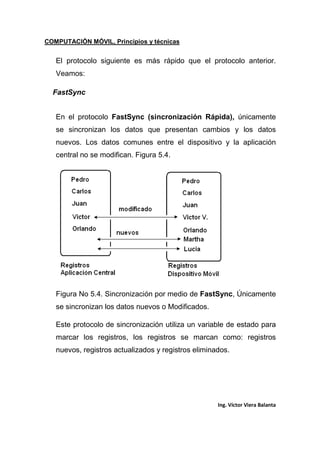 COMPUTACIÓN MÓVIL, Principios y técnicas
Ing. Víctor Viera Balanta
El protocolo siguiente es más rápido que el protocolo anterior.
Veamos:
FastSync
En el protocolo FastSync (sincronización Rápida), únicamente
se sincronizan los datos que presentan cambios y los datos
nuevos. Los datos comunes entre el dispositivo y la aplicación
central no se modifican. Figura 5.4.
Figura No 5.4. Sincronización por medio de FastSync, Únicamente
se sincronizan los datos nuevos o Modificados.
Este protocolo de sincronización utiliza un variable de estado para
marcar los registros, los registros se marcan como: registros
nuevos, registros actualizados y registros eliminados.
 