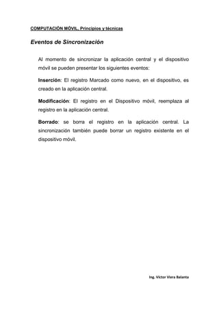 COMPUTACIÓN MÓVIL, Principios y técnicas
Ing. Víctor Viera Balanta
Eventos de Sincronización
Al momento de sincronizar la aplicación central y el dispositivo
móvil se pueden presentar los siguientes eventos:
Inserción: El registro Marcado como nuevo, en el dispositivo, es
creado en la aplicación central.
Modificación: El registro en el Dispositivo móvil, reemplaza al
registro en la aplicación central.
Borrado: se borra el registro en la aplicación central. La
sincronización también puede borrar un registro existente en el
dispositivo móvil.
 
