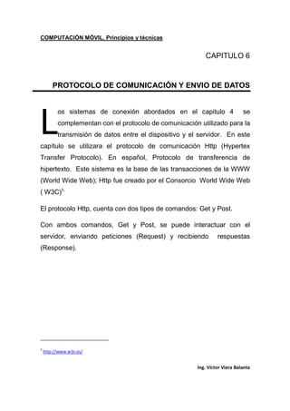 COMPUTACIÓN MÓVIL, Principios y técnicas
Ing. Víctor Viera Balanta
CAPITULO 6
PROTOCOLO DE COMUNICACIÓN Y ENVIO DE DATOS
os sistemas de conexión abordados en el capitulo 4 se
complementan con el protocolo de comunicación utilizado para la
transmisión de datos entre el dispositivo y el servidor. En este
capítulo se utilizara el protocolo de comunicación Http (Hypertex
Transfer Protocolo). En español, Protocolo de transferencia de
hipertexto. Este sistema es la base de las transacciones de la WWW
(World Wide Web); Http fue creado por el Consorcio World Wide Web
( W3C)3.
El protocolo Http, cuenta con dos tipos de comandos: Get y Post.
Con ambos comandos, Get y Post, se puede interactuar con el
servidor, enviando peticiones (Request) y recibiendo respuestas
(Response).
3
http://www.w3c.es/
L
 