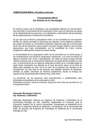 COMPUTACIÓN MÓVIL, Principios y técnicas
Ing. Víctor Viera Balanta
Computación Móvil
Un Avance en la Tecnología
El continuo avance de la tecnología y las necesidades básicas de comunicación,
han permitido el crecimiento de la computación móvil, como un elemento de apoyo
en la cotidianidad de las personas, en la agilización y optimización de los procesos
de las organizaciones e instituciones educativas.
Es por eso que el término computación móvil, se ha convertido en una situación
familiar en nuestra sociedad, si pensamos por ejemplo, en los teléfonos celulares,
los cuales han tenido un crecimiento vertiginoso, llegando cada día a formar parte
de la vida de las personas, estos poseen una gran acogida debido a las diversas
aplicaciones que traen preinstalados, con la posibilidad de incluir muchos
programas o aplicaciones cuando el usuario desee.
La funcionalidad de la computación móvil, se ha convertido en un fuerte apoyo a
las características que brinda la computación tradicional, y no como se piensa en
algunos sectores que viene a reemplazarla. Se habla de apoyo porque permite
realizar procesos que la computación tradicional no realiza de forma óptima y más
aun, si reconocemos que en algunos ambientes el factor de la movilidad juega un
papel súper importante, por ejemplo es el caso del sector salud, en la toma de
datos para pacientes en sitio, tal es el caso de el personal que atiende en las
ambulancias, por otro lado en los sectores que trabajan atención de desastres,
también se puede vislumbrar en sectores académicos, donde se trabaja con
esquemas de Aprendizaje Móvil (MLearning), entre otros.
La conciencia de las personas está evolucionando y preparándose para
enfrentarse al paradigma de la computación móvil.
Enfréntate a la vida y vence tus temores, porque el nuevo reto que se tiene es: La
Computación Móvil.
Alexander Mondragón Valencia
Ing. Sistemas y Telemática
Alexander Mondragón Valencia es Ingeniero de Sistemas y Telemática de la
Universidad Santiago de Cali, Colombia. Especialista en Docencia para la
Educación Superior de la misma Universidad. Actualmente es estudiante de la
Maestría en Ingeniera énfasis en Sistemas y Computación de la Universidad del
Valle. Es docente del Programa de Tecnología en Sistemas de la Universidad
Santiago de Cali.
 