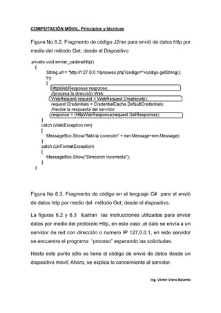COMPUTACIÓN MÓVIL, Principios y técnicas
Ing. Víctor Viera Balanta
Figura No 6.2. Fragmento de código J2me para envió de datos http por
medio del método Get, desde el Dispositivo
Figura No 6.3. Fragmento de código en el lenguaje C# pare el envió
de datos http por medio del método Get, desde el dispositivo.
La figuras 6.2 y 6.3 ilustran las instrucciones utilizadas para enviar
datos por medio del protocolo Http, en este caso ,el dato se envía a un
servidor de red con dirección o numero IP 127.0.0.1, en este servidor
se encuentra el programa “proceso” esperando las solicitudes.
Hasta este punto sólo se tiene el código de envió de datos desde un
dispositivo móvil; Ahora, se explica lo concerniente al servidor.
 