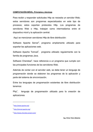 COMPUTACIÓN MÓVIL, Principios y técnicas
Ing. Víctor Viera Balanta
Para recibir y responder solicitudes Http se necesita un servidor Web;
estos servidores son programas especializados en este tipo de
procesos; estos soportan protocolos Http. Los programas de
servidores Web o Http, trabajan como intermediarios entre el
dispositivo móvil y la aplicación central.
Aquí se mencionan servidores Http de libre distribución:
Software Apache Server4
, programa ampliamente utilizado para
soportar las aplicaciones web.
Software Apache Tomcat5
, programa utilizado regularmente con la
familia de programas Java.
Software Cherokee6
, hace referencia a un programa que cumple con
las principales funciones de los servidores Web.
Además de contar con el servidor web, se debe tener un lenguaje de
programación donde se elaboren los programas de la aplicación y
parte del sistema de sincronización.
Entre los lenguajes de programación existentes de libre distribución
tenemos:
Php7
, lenguaje de programación utilizado para la creación de
aplicaciones
4
http://www.apache.org/
5
http://tomcat.apache.org/
6
http://www.cherokee-project.com/
 