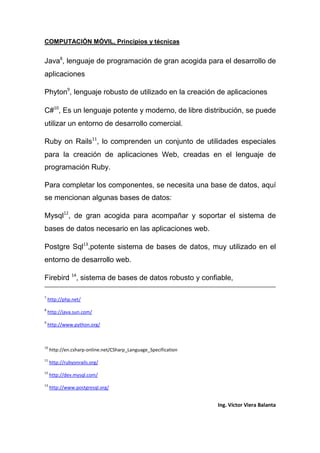 COMPUTACIÓN MÓVIL, Principios y técnicas
Ing. Víctor Viera Balanta
Java8
, lenguaje de programación de gran acogida para el desarrollo de
aplicaciones
Phyton9
, lenguaje robusto de utilizado en la creación de aplicaciones
C#10
, Es un lenguaje potente y moderno, de libre distribución, se puede
utilizar un entorno de desarrollo comercial.
Ruby on Rails11
, lo comprenden un conjunto de utilidades especiales
para la creación de aplicaciones Web, creadas en el lenguaje de
programación Ruby.
Para completar los componentes, se necesita una base de datos, aquí
se mencionan algunas bases de datos:
Mysql12
, de gran acogida para acompañar y soportar el sistema de
bases de datos necesario en las aplicaciones web.
Postgre Sql13
,potente sistema de bases de datos, muy utilizado en el
entorno de desarrollo web.
Firebird 14
, sistema de bases de datos robusto y confiable,
7
http://php.net/
8
http://java.sun.com/
9
http://www.python.org/
10
http://en.csharp-online.net/CSharp_Language_Specification
11
http://rubyonrails.org/
12
http://dev.mysql.com/
13
http://www.postgresql.org/
 