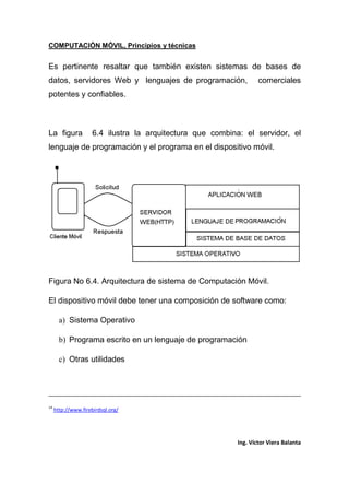 COMPUTACIÓN MÓVIL, Principios y técnicas
Ing. Víctor Viera Balanta
Es pertinente resaltar que también existen sistemas de bases de
datos, servidores Web y lenguajes de programación, comerciales
potentes y confiables.
La figura 6.4 ilustra la arquitectura que combina: el servidor, el
lenguaje de programación y el programa en el dispositivo móvil.
Figura No 6.4. Arquitectura de sistema de Computación Móvil.
El dispositivo móvil debe tener una composición de software como:
a) Sistema Operativo
b) Programa escrito en un lenguaje de programación
c) Otras utilidades
14
http://www.firebirdsql.org/
 