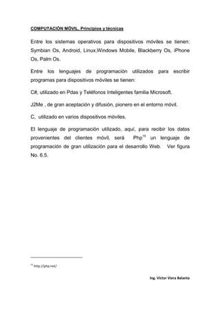 COMPUTACIÓN MÓVIL, Principios y técnicas
Ing. Víctor Viera Balanta
Entre los sistemas operativos para dispositivos móviles se tienen:
Symbian Os, Android, Linux,Windows Mobile, Blackberry Os, iPhone
Os, Palm Os.
Entre los lenguajes de programación utilizados para escribir
programas para dispositivos móviles se tienen:
C#, utilizado en Pdas y Teléfonos Inteligentes familia Microsoft.
J2Me , de gran aceptación y difusión, pionero en el entorno móvil.
C, utilizado en varios dispositivos móviles.
El lenguaje de programación utilizado, aquí, para recibir los datos
provenientes del clientes móvil, será Php15
un lenguaje de
programación de gran utilización para el desarrollo Web. Ver figura
No. 6.5.
15
http://php.net/
 