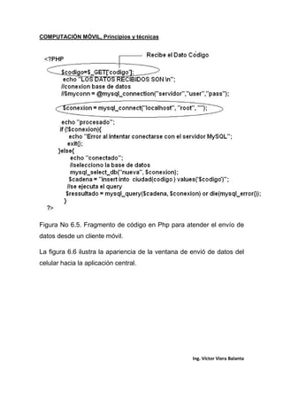 COMPUTACIÓN MÓVIL, Principios y técnicas
Ing. Víctor Viera Balanta
Figura No 6.5. Fragmento de código en Php para atender el envío de
datos desde un cliente móvil.
La figura 6.6 ilustra la apariencia de la ventana de envió de datos del
celular hacia la aplicación central.
 