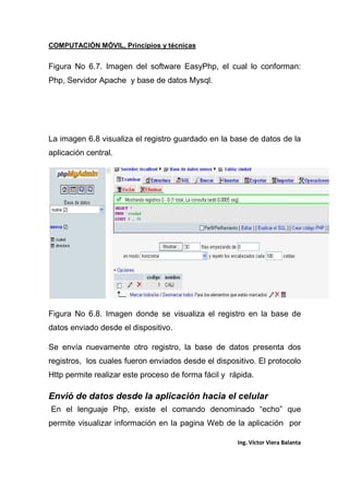 COMPUTACIÓN MÓVIL, Principios y técnicas
Ing. Víctor Viera Balanta
Figura No 6.7. Imagen del software EasyPhp, el cual lo conforman:
Php, Servidor Apache y base de datos Mysql.
La imagen 6.8 visualiza el registro guardado en la base de datos de la
aplicación central.
Figura No 6.8. Imagen donde se visualiza el registro en la base de
datos enviado desde el dispositivo.
Se envía nuevamente otro registro, la base de datos presenta dos
registros, los cuales fueron enviados desde el dispositivo. El protocolo
Http permite realizar este proceso de forma fácil y rápida.
Envió de datos desde la aplicación hacia el celular
En el lenguaje Php, existe el comando denominado “echo” que
permite visualizar información en la pagina Web de la aplicación por
 