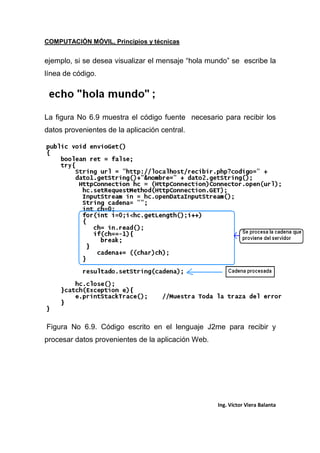 COMPUTACIÓN MÓVIL, Principios y técnicas
Ing. Víctor Viera Balanta
ejemplo, si se desea visualizar el mensaje “hola mundo” se escribe la
línea de código.
La figura No 6.9 muestra el código fuente necesario para recibir los
datos provenientes de la aplicación central.
Figura No 6.9. Código escrito en el lenguaje J2me para recibir y
procesar datos provenientes de la aplicación Web.
 