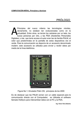 COMPUTACIÓN MÓVIL, Principios y técnicas
Ing. Víctor Viera Balanta
PRÓLOGO
Principios del nuevo milenio las tecnologías móviles,
obviamente, no estaban tan evolucionadas como en la
actualidad. Entre otros, se tenían los celulares por un lado, los
busca personas por otro, y las PDA (Asistentes Personales
Digitales), a las que tenia acceso el autor eran las de familia PALM, el
color que predominaba en la pantalla de estos dispositivos era el
verde. Para la comunicación se disponía de un accesorio denominado
modem; este accesorio se utilizaba para enviar y recibir datos por
medio de la línea telefónica.
Figura No 1. Emulador Palm OS, principios de los 2000
Es de destacar que las PALM venían con un cable especial para la
comunicación directa con el Computador; se Utilizaba el software
llamado HotSync para intercambiar datos con el PC y la PDA.
A
 