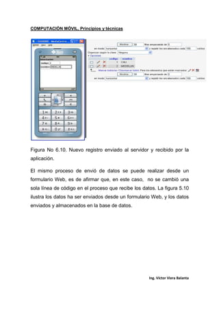 COMPUTACIÓN MÓVIL, Principios y técnicas
Ing. Víctor Viera Balanta
Figura No 6.10. Nuevo registro enviado al servidor y recibido por la
aplicación.
El mismo proceso de envió de datos se puede realizar desde un
formulario Web, es de afirmar que, en este caso, no se cambió una
sola línea de código en el proceso que recibe los datos. La figura 5.10
ilustra los datos ha ser enviados desde un formulario Web, y los datos
enviados y almacenados en la base de datos.
 
