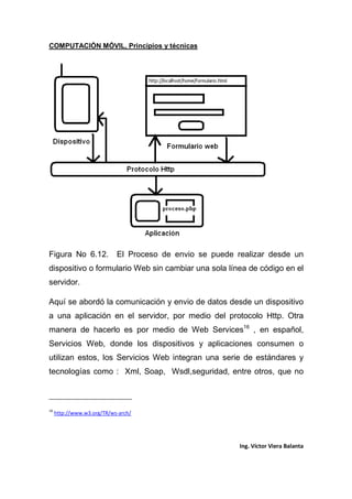 COMPUTACIÓN MÓVIL, Principios y técnicas
Ing. Víctor Viera Balanta
Figura No 6.12. El Proceso de envio se puede realizar desde un
dispositivo o formulario Web sin cambiar una sola línea de código en el
servidor.
Aquí se abordó la comunicación y envio de datos desde un dispositivo
a una aplicación en el servidor, por medio del protocolo Http. Otra
manera de hacerlo es por medio de Web Services16
, en español,
Servicios Web, donde los dispositivos y aplicaciones consumen o
utilizan estos, los Servicios Web integran una serie de estándares y
tecnologías como : Xml, Soap, Wsdl,seguridad, entre otros, que no
16
http://www.w3.org/TR/ws-arch/
 
