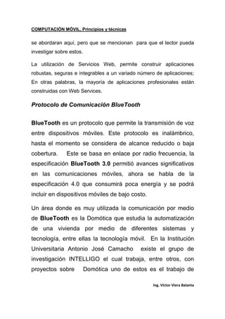COMPUTACIÓN MÓVIL, Principios y técnicas
Ing. Víctor Viera Balanta
se abordaran aquí, pero que se mencionan para que el lector pueda
investigar sobre estos.
La utilización de Servicios Web, permite construir aplicaciones
robustas, seguras e integrables a un variado número de aplicaciones;
En otras palabras, la mayoría de aplicaciones profesionales están
construidas con Web Services.
Protocolo de Comunicación BlueTooth
BlueTooth es un protocolo que permite la transmisión de voz
entre dispositivos móviles. Este protocolo es inalámbrico,
hasta el momento se considera de alcance reducido o baja
cobertura. Este se basa en enlace por radio frecuencia, la
especificación BlueTooth 3.0 permitió avances significativos
en las comunicaciones móviles, ahora se habla de la
especificación 4.0 que consumirá poca energía y se podrá
incluir en dispositivos móviles de bajo costo.
Un área donde es muy utilizada la comunicación por medio
de BlueTooth es la Domótica que estudia la automatización
de una vivienda por medio de diferentes sistemas y
tecnología, entre ellas la tecnología móvil. En la Institución
Universitaria Antonio José Camacho existe el grupo de
investigación INTELLIGO el cual trabaja, entre otros, con
proyectos sobre Domótica uno de estos es el trabajo de
 