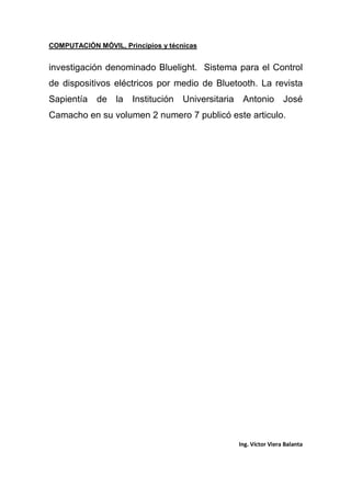 COMPUTACIÓN MÓVIL, Principios y técnicas
Ing. Víctor Viera Balanta
investigación denominado Bluelight. Sistema para el Control
de dispositivos eléctricos por medio de Bluetooth. La revista
Sapientía de la Institución Universitaria Antonio José
Camacho en su volumen 2 numero 7 publicó este articulo.
 