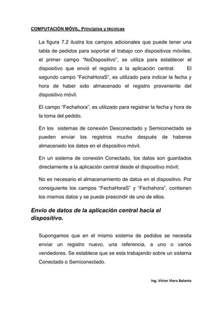 COMPUTACIÓN MÓVIL, Principios y técnicas
Ing. Víctor Viera Balanta
La figura 7.2 ilustra los campos adicionales que puede tener una
tabla de pedidos para soportar el trabajo con dispositivos móviles,
el primer campo “NoDispositivo”, se utiliza para establecer el
dispositivo que envió el registro a la aplicación central. El
segundo campo “FechaHoraS”, es utilizado para indicar la fecha y
hora de haber sido almacenado el registro proveniente del
dispositivo móvil.
El campo “Fechahora”, es utilizado para registrar la fecha y hora de
la toma del pedido.
En los sistemas de conexión Desconectado y Semiconectado se
pueden enviar los registros mucho después de haberse
almacenado los datos en el dispositivo móvil.
En un sistema de conexión Conectado, los datos son guardados
directamente a la aplicación central desde el dispositivo móvil;
No es necesario el almacenamiento de datos en el dispositivo. Por
consiguiente los campos “FechaHoraS” y “Fechahora”, contienen
los mismos datos y se puede prescindir de uno de ellos.
Envio de datos de la aplicación central hacia el
dispositivo.
Supongamos que en el mismo sistema de pedidos se necesita
enviar un registro nuevo, una referencia, a uno o varios
vendedores. Se establece que se esta trabajando sobre un sistema
Conectado o Semiconectado.
 