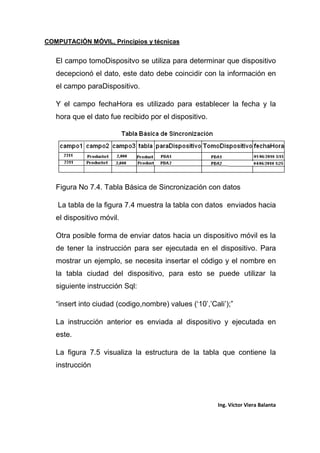 COMPUTACIÓN MÓVIL, Principios y técnicas
Ing. Víctor Viera Balanta
El campo tomoDispositvo se utiliza para determinar que dispositivo
decepcionó el dato, este dato debe coincidir con la información en
el campo paraDispositivo.
Y el campo fechaHora es utilizado para establecer la fecha y la
hora que el dato fue recibido por el dispositivo.
Figura No 7.4. Tabla Básica de Sincronización con datos
La tabla de la figura 7.4 muestra la tabla con datos enviados hacia
el dispositivo móvil.
Otra posible forma de enviar datos hacia un dispositivo móvil es la
de tener la instrucción para ser ejecutada en el dispositivo. Para
mostrar un ejemplo, se necesita insertar el código y el nombre en
la tabla ciudad del dispositivo, para esto se puede utilizar la
siguiente instrucción Sql:
“insert into ciudad (codigo,nombre) values (‘10’,’Cali’);”
La instrucción anterior es enviada al dispositivo y ejecutada en
este.
La figura 7.5 visualiza la estructura de la tabla que contiene la
instrucción
 