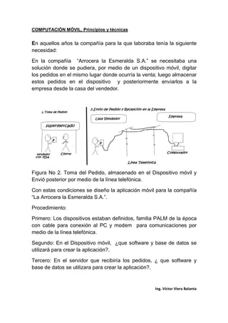 COMPUTACIÓN MÓVIL, Principios y técnicas
Ing. Víctor Viera Balanta
En aquellos años la compañía para la que laboraba tenía la siguiente
necesidad:
En la compañía “Arrocera la Esmeralda S.A.” se necesitaba una
solución donde se pudiera, por medio de un dispositivo móvil, digitar
los pedidos en el mismo lugar donde ocurría la venta; luego almacenar
estos pedidos en el dispositivo y posteriormente enviarlos a la
empresa desde la casa del vendedor.
Figura No 2. Toma del Pedido, almacenado en el Dispositivo móvil y
Envió posterior por medio de la línea telefónica.
Con estas condiciones se diseño la aplicación móvil para la compañía
“La Arrocera la Esmeralda S.A.”.
Procedimiento:
Primero: Los dispositivos estaban definidos, familia PALM de la época
con cable para conexión al PC y modem para comunicaciones por
medio de la línea telefónica.
Segundo: En el Dispositivo móvil, ¿que software y base de datos se
utilizará para crear la aplicación?.
Tercero: En el servidor que recibiría los pedidos, ¿ que software y
base de datos se utilizara para crear la aplicación?.
 