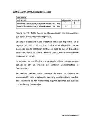COMPUTACIÓN MÓVIL, Principios y técnicas
Ing. Víctor Viera Balanta
Figura No 7.5. Tabla Básica de Sincronización con instrucciones
que serán ejecutadas en el dispositivo.
El campo “dispositivo” hace referencia hacia que dispositivo va el
registro; el campo “sincronizo”, indica si el dispositivo ya se
sincronizó con la aplicación central, en caso de que el dispositivo
este sincronizado se coloca 1 en este campo, en caso contrario se
encuentra un cero(0).
La anterior es una técnica que se puede utilizar cuando se esta
trabajando con un modelo de conexión Semiconectado o
Desconectado.
En realidad existen varias maneras de crear un sistema de
sincronización para la aplicación central y los dispositivos móviles,
aquí solamente se han mencionado algunas opciones que cuentan
con ventajas y desventajas.
 