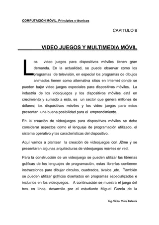 COMPUTACIÓN MÓVIL, Principios y técnicas
Ing. Víctor Viera Balanta
CAPITULO 8
VIDEO JUEGOS Y MULTIMEDIA MÓVIL
os video juegos para dispositivos móviles tienen gran
demanda. En la actualidad, se puede observar como los
programas de televisión, en especial los programas de dibujos
animados tienen como alternativa sitios en Internet donde se
pueden bajar video juegos especiales para dispositivos móviles. La
industria de los videojuegos y los dispositivos móviles está en
crecimiento y sumado a esto, es un sector que genera millones de
dólares; los dispositivos móviles y los video juegos para estos
presentan una buena posibilidad para el emprendimiento.
En la creación de videojuegos para dispositivos móviles se debe
considerar aspectos como el lenguaje de programación utilizado, el
sistema operativo y las características del dispositivo.
Aquí vamos a plantear la creación de videojuegos con J2me y se
presentaran algunas arquitecturas de videojuegos móviles en red.
Para la construcción de un videojuego se pueden utilizar las librerías
gráficas de los lenguajes de programación, estas librerías contienen
instrucciones para dibujar círculos, cuadrados, óvalos ,etc. También
se pueden utilizar gráficos diseñados en programas especializados e
incluirlos en los videojuegos. A continuación se muestra el juego del
tres en línea, desarrollo por el estudiante Miguel García de la
L
 