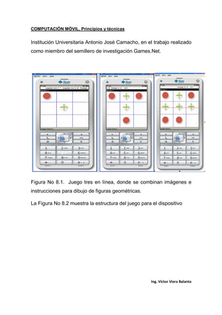 COMPUTACIÓN MÓVIL, Principios y técnicas
Ing. Víctor Viera Balanta
Institución Universitaria Antonio José Camacho, en el trabajo realizado
como miembro del semillero de investigación Games.Net.
Figura No 8.1. Juego tres en línea, donde se combinan imágenes e
instrucciones para dibujo de figuras geométricas.
La Figura No 8.2 muestra la estructura del juego para el dispositivo
 