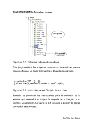 COMPUTACIÓN MÓVIL, Principios y técnicas
Ing. Víctor Viera Balanta
Figura No 8.2. Estructura del juego tres en línea
Este juego combina las imágenes creadas con instrucciones para el
dibujo de figuras. La figura 8.3 muestra el dibujado de una línea.
Figura No 8.3. Instrucción para el Dibujado de una Línea
También se presentan las instrucciones para la definición de la
variable que contendrá la imagen, la cargada de la imagen y su
posterior visualización. La figura No 8.4 visualiza la porción de código
que realiza este proceso.
 