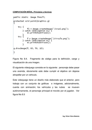COMPUTACIÓN MÓVIL, Principios y técnicas
Ing. Víctor Viera Balanta
Figura No 8.4. Fragmento de código para la definición, carga y
visualización de una imagen.
El siguiente videojuego consiste en lo siguiente: personaje debe pasar
una avenida, obviamente este debe cumplir el objetivo sin dejarse
atropellar por un vehiculo.
Este videojuego tiene un diseño más elaborado que el anterior, pero
trabaja con un conjunto de gráficas e imágenes, adicionalmente,
cuenta con animación; los vehículos y las nubes se mueven
autónomamente, el personaje principal el movido por el jugador. Ver
figura No 8.5
 