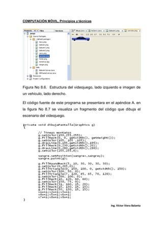 COMPUTACIÓN MÓVIL, Principios y técnicas
Ing. Víctor Viera Balanta
Figura No 8.6. Estructura del videojuego, lado izquierdo e imagen de
un vehiculo, lado derecho.
El código fuente de este programa se presentara en el apéndice A. en
la figura No 8.7 se visualiza un fragmento del código que dibuja el
escenario del videojuego.
 