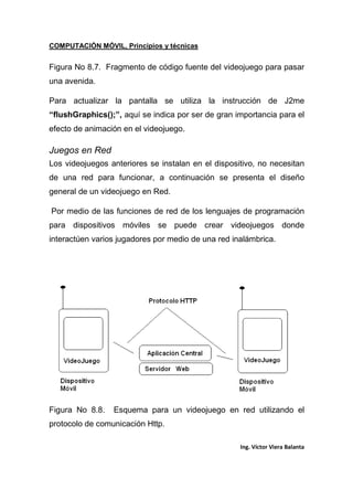 COMPUTACIÓN MÓVIL, Principios y técnicas
Ing. Víctor Viera Balanta
Figura No 8.7. Fragmento de código fuente del videojuego para pasar
una avenida.
Para actualizar la pantalla se utiliza la instrucción de J2me
“flushGraphics();”, aquí se indica por ser de gran importancia para el
efecto de animación en el videojuego.
Juegos en Red
Los videojuegos anteriores se instalan en el dispositivo, no necesitan
de una red para funcionar, a continuación se presenta el diseño
general de un videojuego en Red.
Por medio de las funciones de red de los lenguajes de programación
para dispositivos móviles se puede crear videojuegos donde
interactúen varios jugadores por medio de una red inalámbrica.
Figura No 8.8. Esquema para un videojuego en red utilizando el
protocolo de comunicación Http.
 