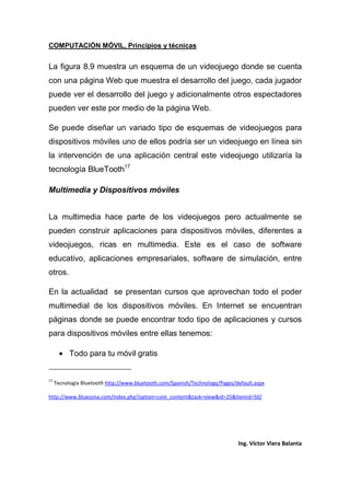 COMPUTACIÓN MÓVIL, Principios y técnicas
Ing. Víctor Viera Balanta
La figura 8.9 muestra un esquema de un videojuego donde se cuenta
con una página Web que muestra el desarrollo del juego, cada jugador
puede ver el desarrollo del juego y adicionalmente otros espectadores
pueden ver este por medio de la página Web.
Se puede diseñar un variado tipo de esquemas de videojuegos para
dispositivos móviles uno de ellos podría ser un videojuego en línea sin
la intervención de una aplicación central este videojuego utilizaría la
tecnología BlueTooth17
Multimedia y Dispositivos móviles
La multimedia hace parte de los videojuegos pero actualmente se
pueden construir aplicaciones para dispositivos móviles, diferentes a
videojuegos, ricas en multimedia. Este es el caso de software
educativo, aplicaciones empresariales, software de simulación, entre
otros.
En la actualidad se presentan cursos que aprovechan todo el poder
multimedial de los dispositivos móviles. En Internet se encuentran
páginas donde se puede encontrar todo tipo de aplicaciones y cursos
para dispositivos móviles entre ellas tenemos:
• Todo para tu móvil gratis
17
Tecnología Bluetooth http://www.bluetooth.com/Spanish/Technology/Pages/default.aspx
http://www.bluezona.com/index.php?option=com_content&task=view&id=25&Itemid=50/
 