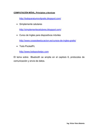 COMPUTACIÓN MÓVIL, Principios y técnicas
Ing. Víctor Viera Balanta
http://todoparatumovilgratis.blogspot.com/
• Simplemente celulares
http://simplementecelulares.blogspot.com/
• Curso de Ingles para dispositivos móviles
http://www.cosasdeeducacion.es/cursos-de-ingles-gratis/
• Todo PocketPc
http://www.todopocketpc.com
El tema sobre Bluetooth se amplia en el capitulo 6, protocolos de
comunicación y envio de datos.
 