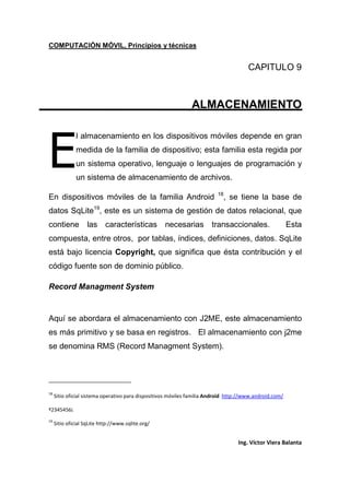 COMPUTACIÓN MÓVIL, Principios y técnicas
Ing. Víctor Viera Balanta
CAPITULO 9
ALMACENAMIENTO
l almacenamiento en los dispositivos móviles depende en gran
medida de la familia de dispositivo; esta familia esta regida por
un sistema operativo, lenguaje o lenguajes de programación y
un sistema de almacenamiento de archivos.
En dispositivos móviles de la familia Android 18
, se tiene la base de
datos SqLite19
, este es un sistema de gestión de datos relacional, que
contiene las características necesarias transaccionales. Esta
compuesta, entre otros, por tablas, índices, definiciones, datos. SqLite
está bajo licencia Copyright, que significa que ésta contribución y el
código fuente son de dominio público.
Record Managment System
Aquí se abordara el almacenamiento con J2ME, este almacenamiento
es más primitivo y se basa en registros. El almacenamiento con j2me
se denomina RMS (Record Managment System).
18
Sitio oficial sistema operativo para dispositivos móviles familia Android http://www.android.com/
º2345456¡
19
Sitio oficial SqLite http://www.sqlite.org/
E
 