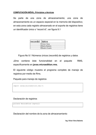 COMPUTACIÓN MÓVIL, Principios y técnicas
Ing. Víctor Viera Balanta
Se parte de una zona de almacenamiento; una zona de
almacenamiento es un espacio especial en la memoria del dispositivo;
en esta zona cada registro almacenado en el soporte de registros tiene
un identificador único o “record id”, ver figura 9.1
Figura No 9.1 Números únicos (recordid) de registros y datos
J2me contiene éste funcionalidad en el paquete RMS,
específicamente en javax.microedition.rms.
El siguiente código muestra el programa completo de manejo de
registros por medio de Rms.
Paquete para manejo de registros
import javax.microedition.rms.*;
Declaración de registros
private RecordStore reg=null
Declaración del nombre de la zona de almacenamiento
 