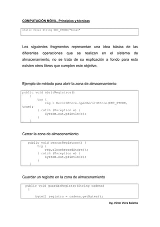 COMPUTACIÓN MÓVIL, Principios y técnicas
Ing. Víctor Viera Balanta
static final String REC_STORE="Zona1"
Los siguientes fragmentos representan una idea básica de las
diferentes operaciones que se realizan en el sistema de
almacenamiento, no se trata de su explicación a fondo para esto
existen otros libros que cumplen este objetivo.
Ejemplo de método para abrir la zona de almacenamiento
public void abrirRegistros()
{
try {
reg = RecordStore.openRecordStore(REC_STORE,
true);
} catch (Exception e) {
System.out.println(e);
}
}
Cerrar la zona de almacenamiento
public void cerrarRegistros() {
try {
reg.closeRecordStore();
} catch (Exception e) {
System.out.println(e);
}
}
Guardar un registro en la zona de almacenamiento
public void guardarRegistro(String cadena)
{
byte[] registro = cadena.getBytes();
 